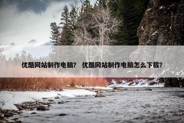 优酷网站制作电脑？ 优酷网站制作电脑怎么下载？