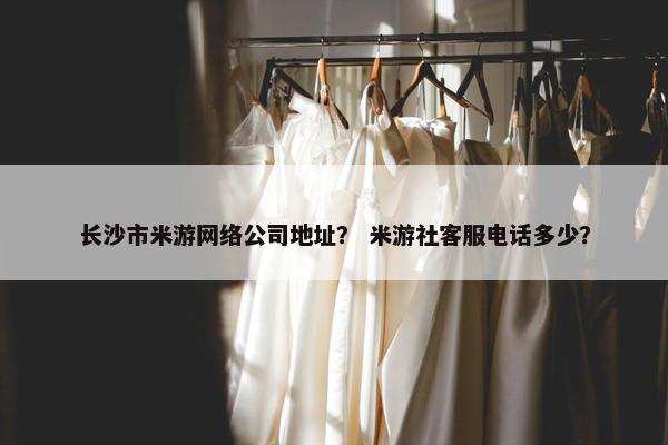 长沙市米游网络公司地址？ 米游社客服电话多少？