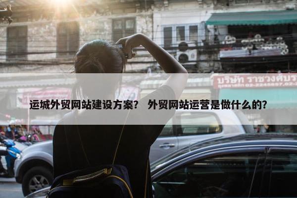 运城外贸网站建设方案？ 外贸网站运营是做什么的？