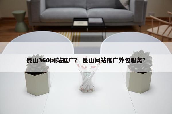 昆山360网站推广？ 昆山网站推广外包服务？