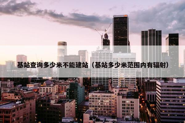 基站查询多少米不能建站（基站多少米范围内有辐射）