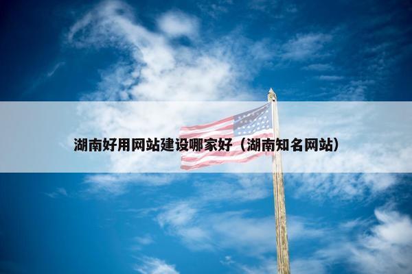 湖南好用网站建设哪家好（湖南知名网站）