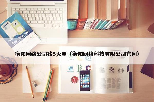 衡阳网络公司找5火星（衡阳网络科技有限公司官网）