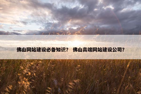 佛山网站建设必备知识？ 佛山高端网站建设公司？