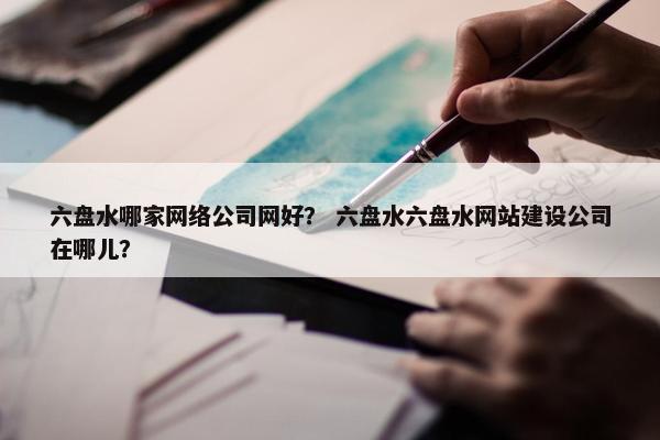 六盘水哪家网络公司网好？ 六盘水六盘水网站建设公司在哪儿？