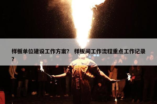 样板单位建设工作方案？ 样板间工作流程重点工作记录？
