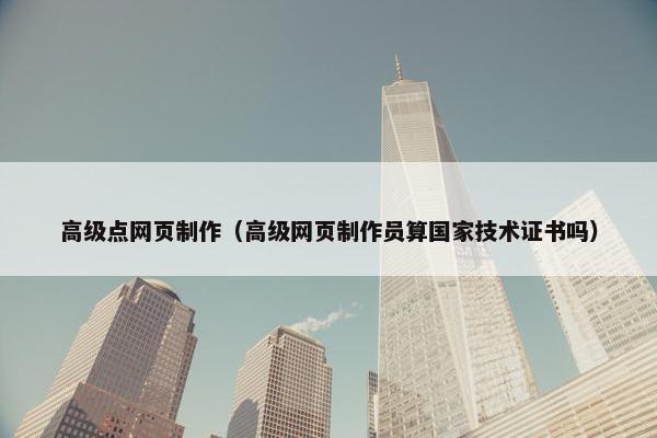 高级点网页制作（高级网页制作员算国家技术证书吗）