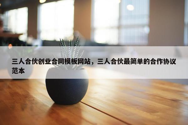 三人合伙创业合同模板网站，三人合伙最简单的合作协议范本