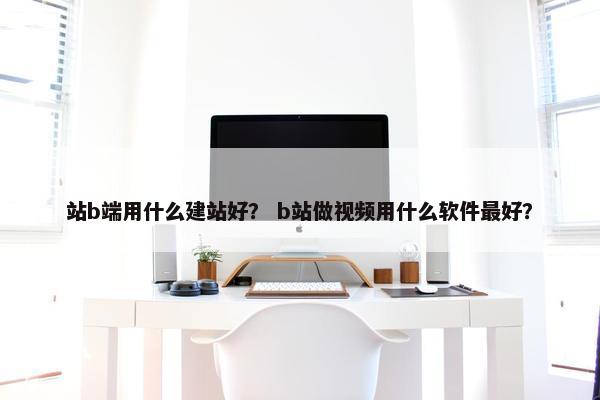 站b端用什么建站好？ b站做视频用什么软件最好？