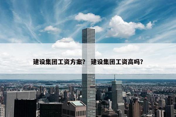 建设集团工资方案？ 建设集团工资高吗？