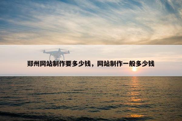 郑州网站制作要多少钱，网站制作一般多少钱