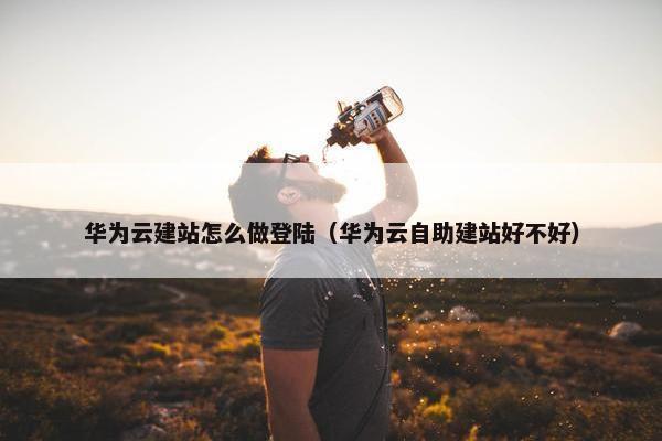 华为云建站怎么做登陆（华为云自助建站好不好）