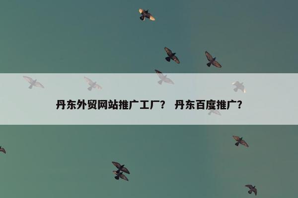 丹东外贸网站推广工厂？ 丹东百度推广？