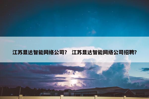 江苏显达智能网络公司？ 江苏显达智能网络公司招聘？