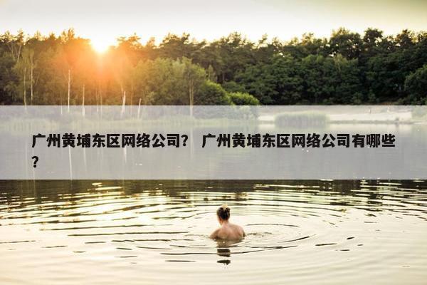广州黄埔东区网络公司？ 广州黄埔东区网络公司有哪些？