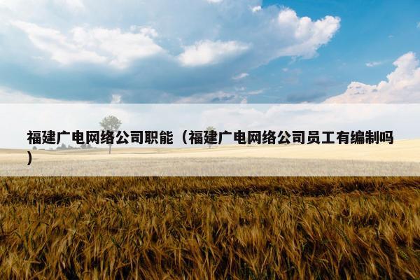 福建广电网络公司职能（福建广电网络公司员工有编制吗）