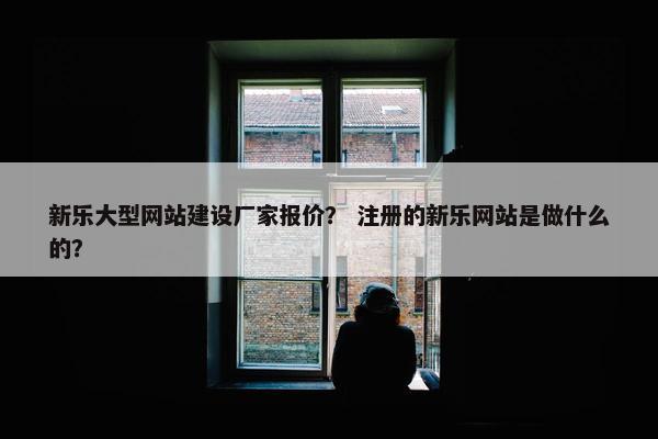 新乐大型网站建设厂家报价？ 注册的新乐网站是做什么的？