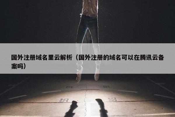 国外注册域名里云解析（国外注册的域名可以在腾讯云备案吗）
