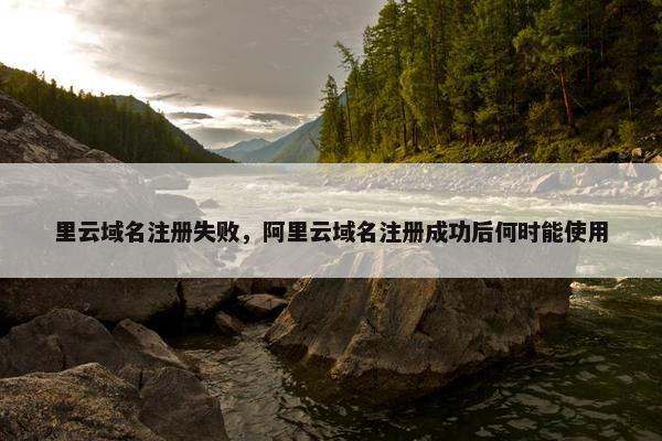 里云域名注册失败，阿里云域名注册成功后何时能使用