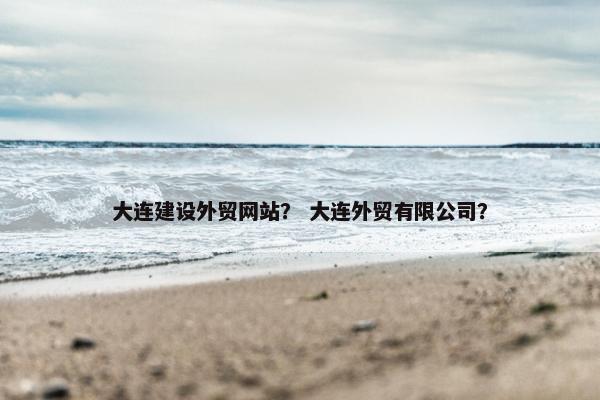 大连建设外贸网站？ 大连外贸有限公司？
