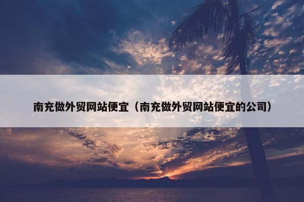 南充做外贸网站便宜（南充做外贸网站便宜的公司）