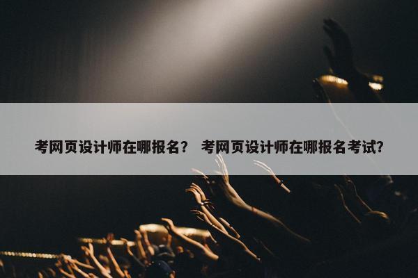 考网页设计师在哪报名？ 考网页设计师在哪报名考试？