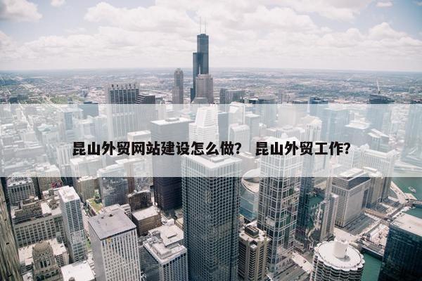 昆山外贸网站建设怎么做？ 昆山外贸工作？