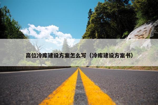 高位冷库建设方案怎么写（冷库建设方案书）