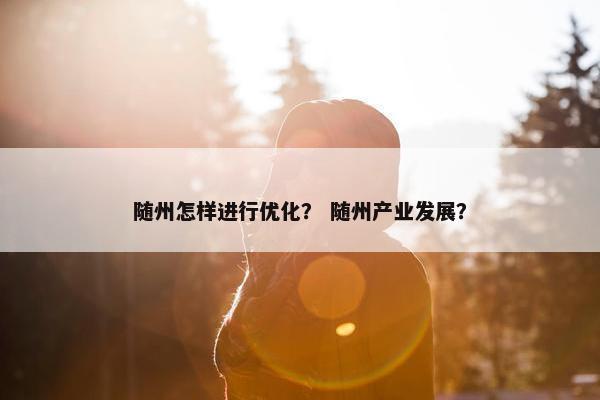 随州怎样进行优化？ 随州产业发展？