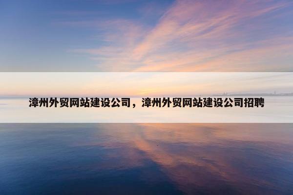 漳州外贸网站建设公司，漳州外贸网站建设公司招聘