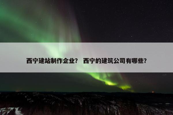 西宁建站制作企业？ 西宁的建筑公司有哪些？