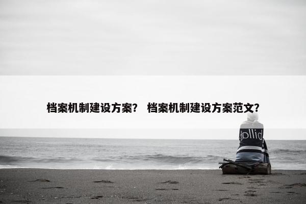 档案机制建设方案？ 档案机制建设方案范文？