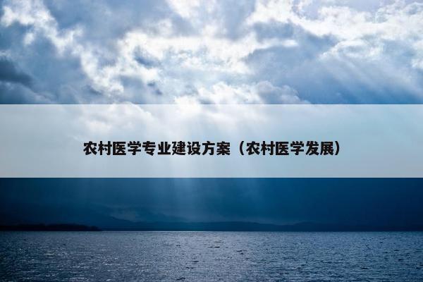 农村医学专业建设方案（农村医学发展）
