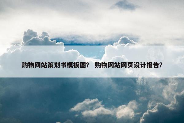 购物网站策划书模板图？ 购物网站网页设计报告？
