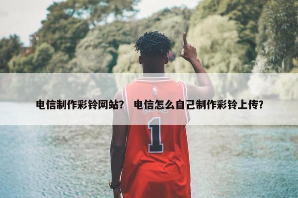 电信制作彩铃网站？ 电信怎么自己制作彩铃上传？