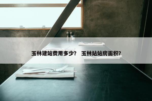 玉林建站费用多少？ 玉林站站房面积？