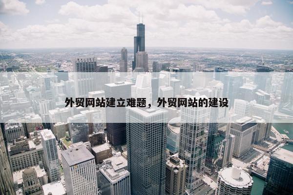 外贸网站建立难题，外贸网站的建设