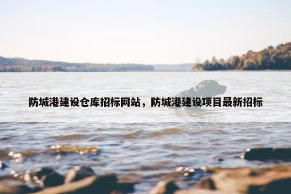 防城港建设仓库招标网站，防城港建设项目最新招标
