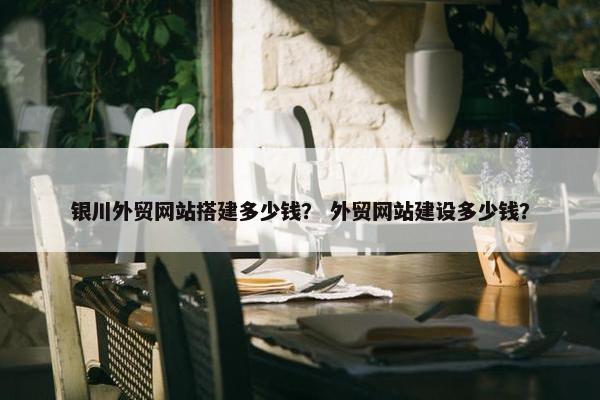 银川外贸网站搭建多少钱？ 外贸网站建设多少钱？