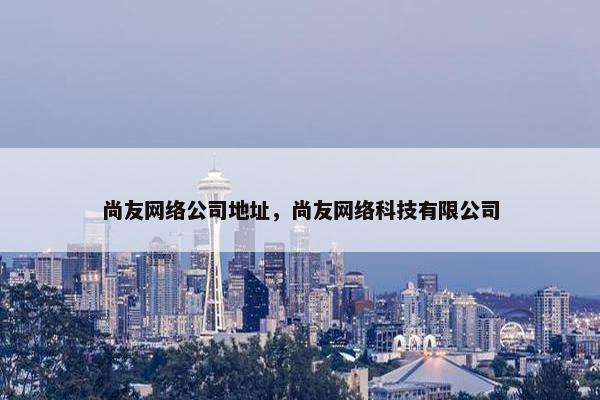 尚友网络公司地址，尚友网络科技有限公司