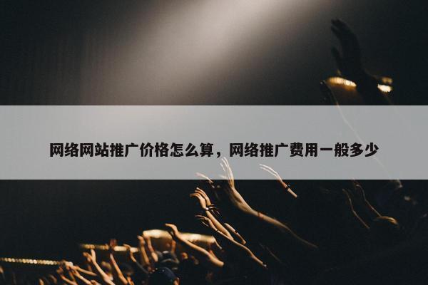 网络网站推广价格怎么算，网络推广费用一般多少