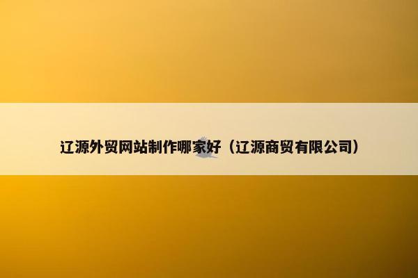 辽源外贸网站制作哪家好（辽源商贸有限公司）