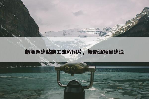 新能源建站施工流程图片，新能源项目建设