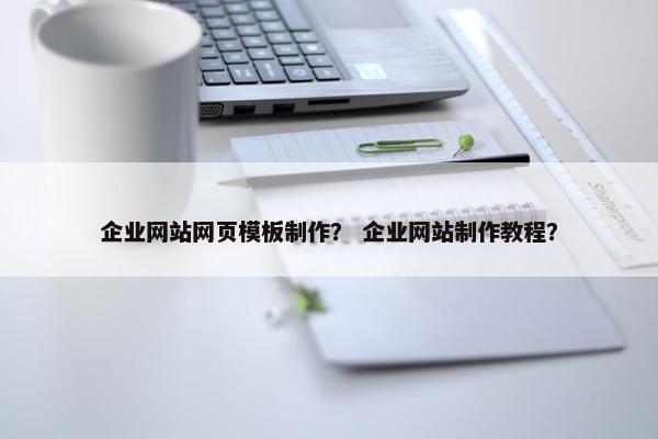 企业网站网页模板制作？ 企业网站制作教程？