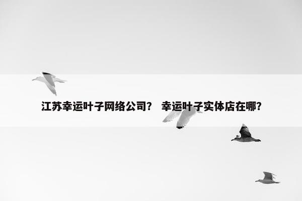 江苏幸运叶子网络公司？ 幸运叶子实体店在哪？