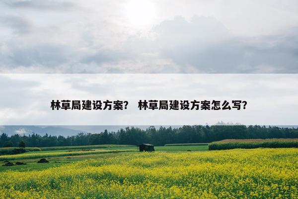 林草局建设方案？ 林草局建设方案怎么写？