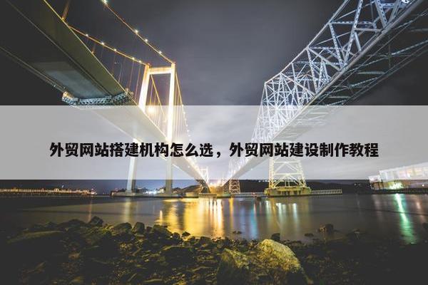 外贸网站搭建机构怎么选，外贸网站建设制作教程