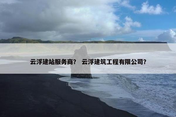 云浮建站服务商？ 云浮建筑工程有限公司？