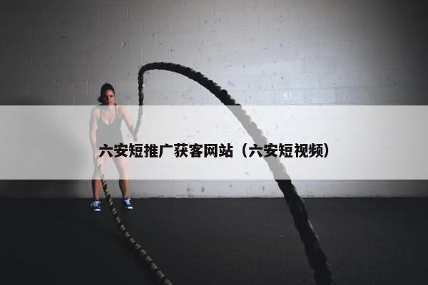 六安短推广获客网站（六安短视频）