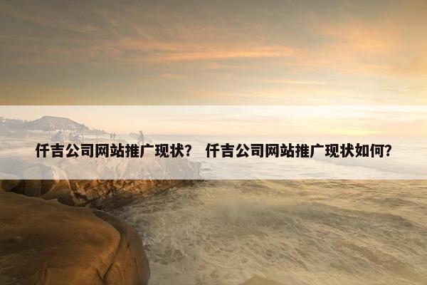 仟吉公司网站推广现状？ 仟吉公司网站推广现状如何？